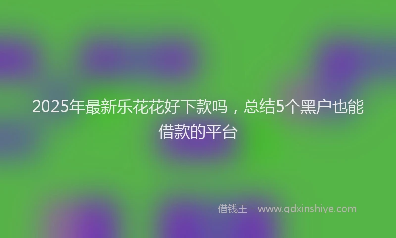 2025年最新乐花花好下款吗，总结5个黑户也能借款的平台