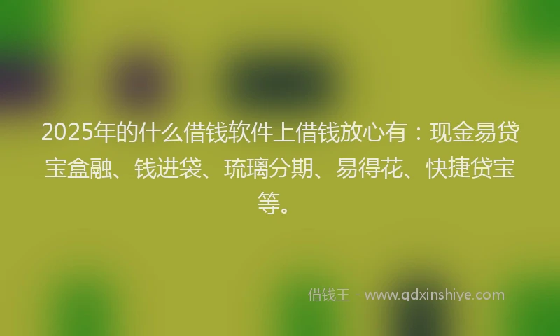 2025年的什么借钱软件上借钱放心有：现金易贷宝盒融、钱进袋、琉璃分期、易得花、快捷贷宝等。