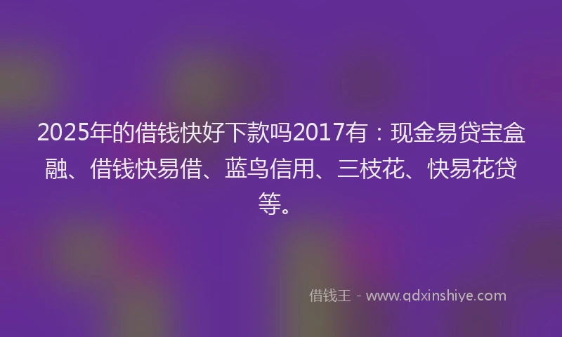 2025年的借钱快好下款吗2017有：现金易贷宝盒融、借钱快易借、蓝鸟信用、三枝花、快易花贷等。