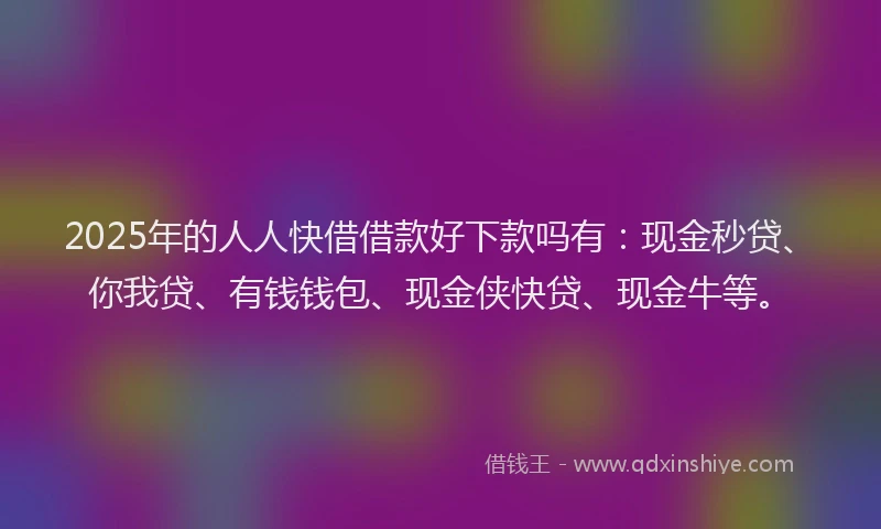 2025年的人人快借借款好下款吗有：现金秒贷、你我贷、有钱钱包、现金侠快贷、现金牛等。