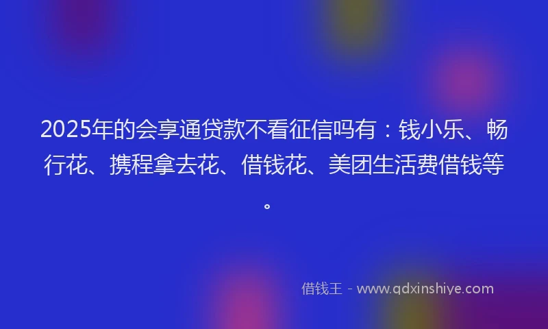 2025年的会享通贷款不看征信吗有：钱小乐、畅行花、携程拿去花、借钱花、美团生活费借钱等。