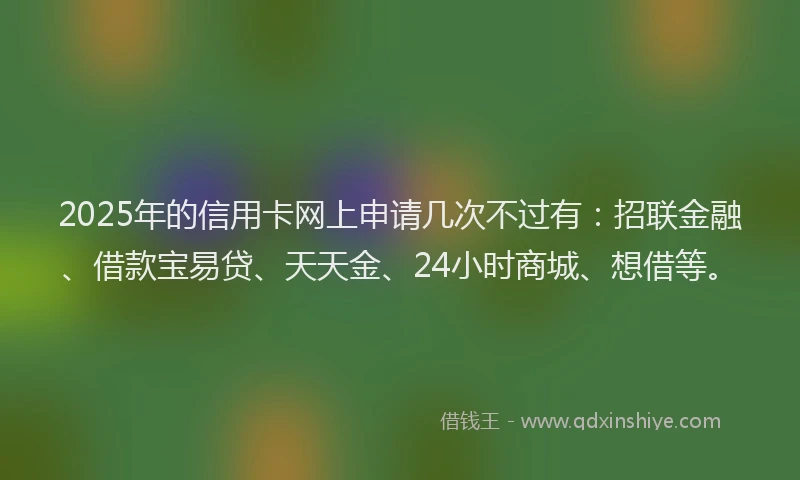 2025年的信用卡网上申请几次不过有：招联金融、借款宝易贷、天天金、24小时商城、想借等。
