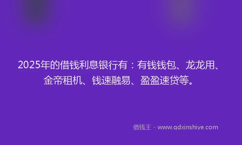 2025年的借钱利息银行有：有钱钱包、龙龙用、金帝租机、钱速融易、盈盈速贷等。