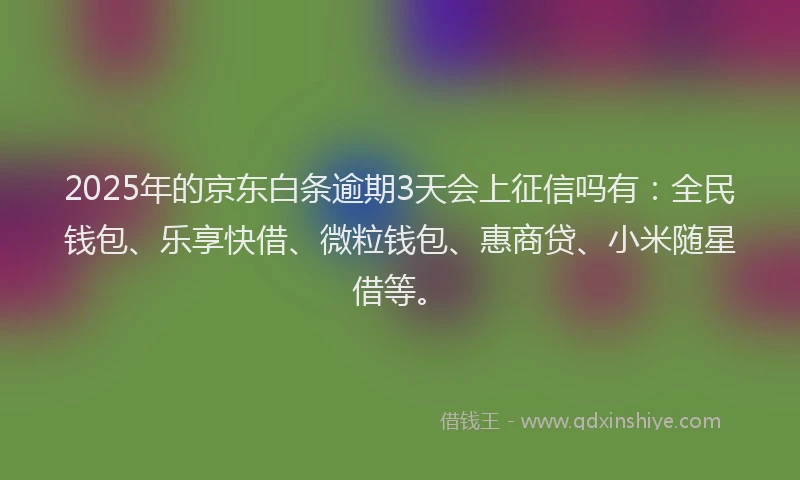 2025年的京东白条逾期3天会上征信吗有：全民钱包、乐享快借、微粒钱包、惠商贷、小米随星借等。
