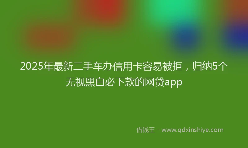 2025年最新二手车办信用卡容易被拒，归纳5个无视黑白必下款的网贷app