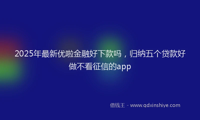 2025年最新优啦金融好下款吗，归纳五个贷款好做不看征信的app