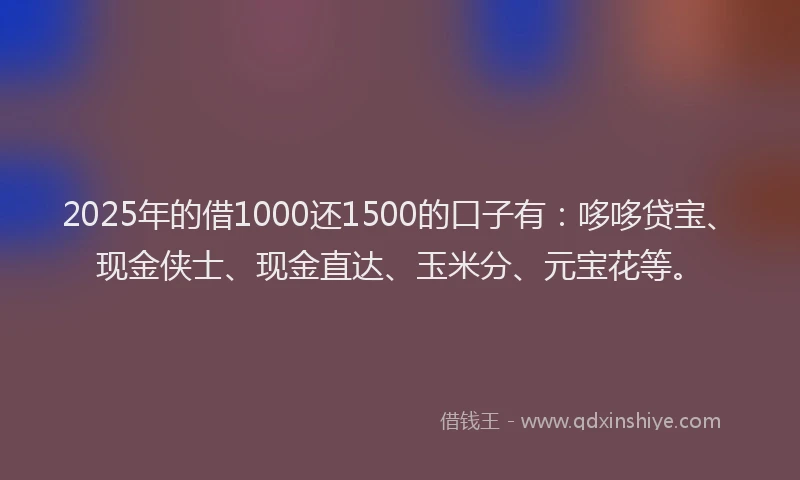 2025年的借1000还1500的口子有：哆哆贷宝、现金侠士、现金直达、玉米分、元宝花等。