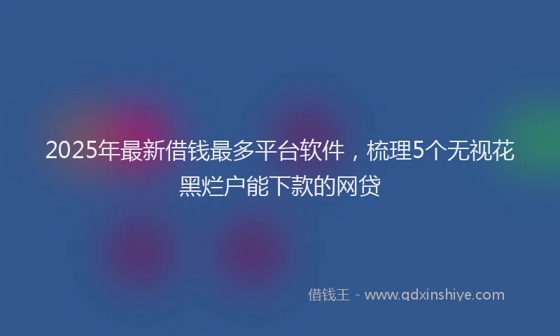 2025年最新借钱最多平台软件，梳理5个无视花黑烂户能下款的网贷