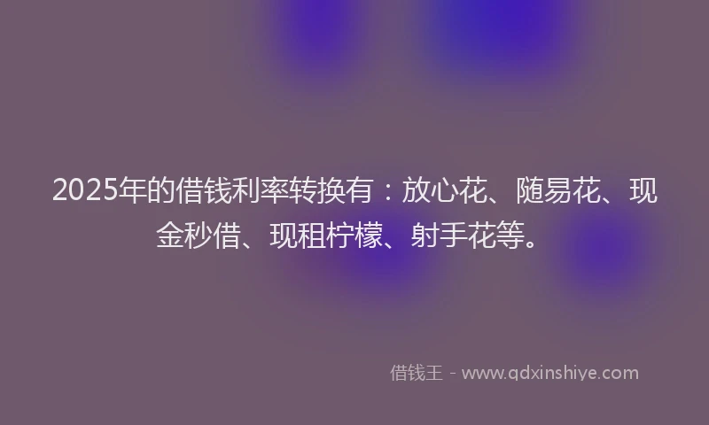 2025年的借钱利率转换有：放心花、随易花、现金秒借、现租柠檬、射手花等。