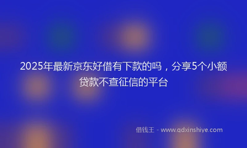 2025年最新京东好借有下款的吗，分享5个小额贷款不查征信的平台