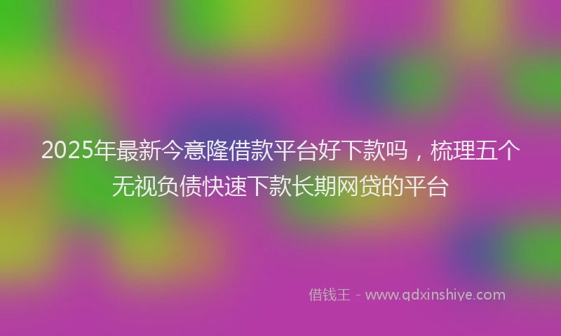 2025年最新今意隆借款平台好下款吗，梳理五个无视负债快速下款长期网贷的平台
