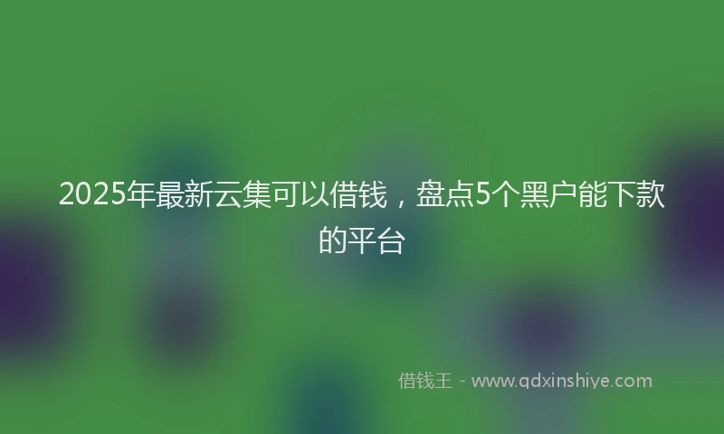 2025年最新云集可以借钱，盘点5个黑户能下款的平台