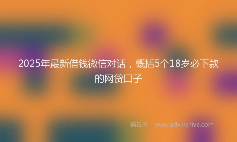 2025年最新借钱微信对话，概括5个18岁必下款的网贷口子