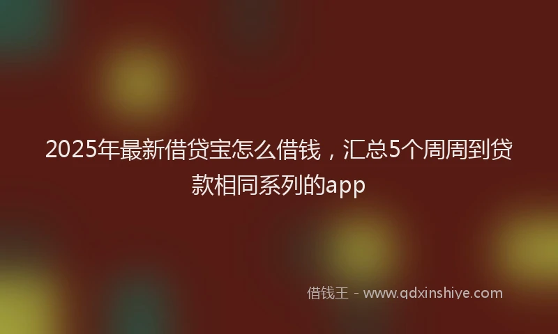 2025年最新借贷宝怎么借钱，汇总5个周周到贷款相同系列的app