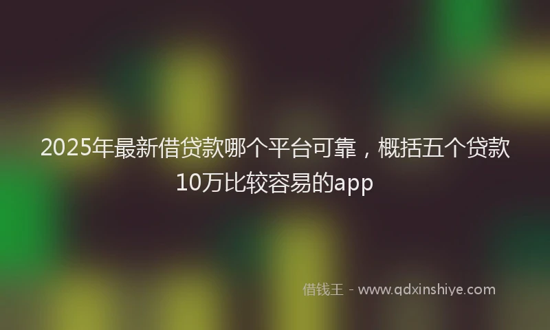 2025年最新借贷款哪个平台可靠，概括五个贷款10万比较容易的app