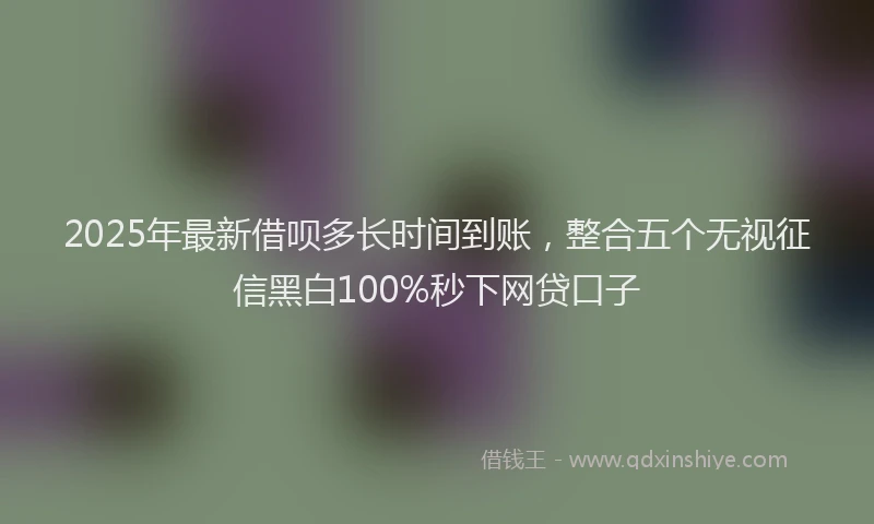 2025年最新借呗多长时间到账，整合五个无视征信黑白100%秒下网贷口子