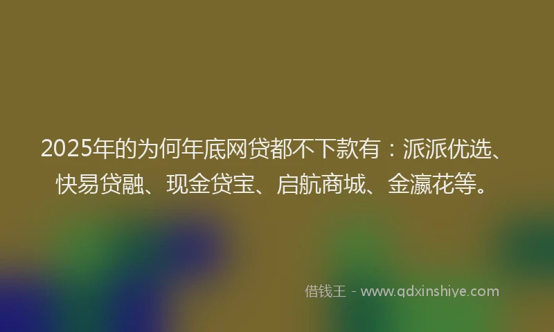 2025年的为何年底网贷都不下款有：派派优选、快易贷融、现金贷宝、启航商城、金瀛花等。