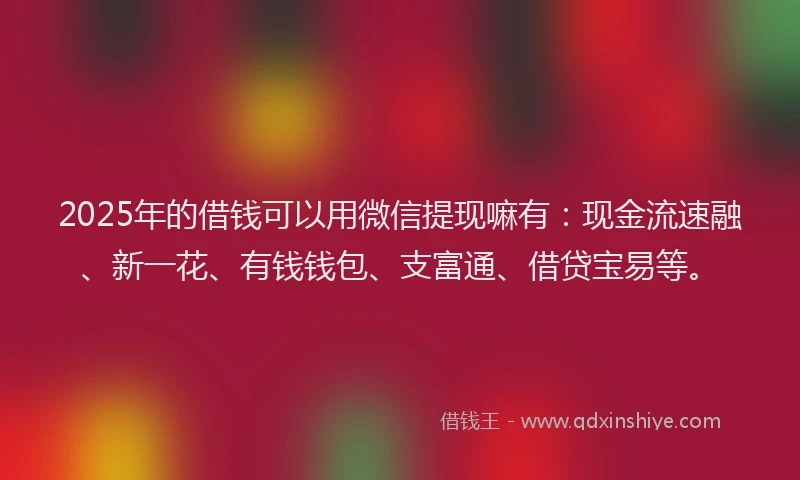 2025年的借钱可以用微信提现嘛有：现金流速融、新一花、有钱钱包、支富通、借贷宝易等。