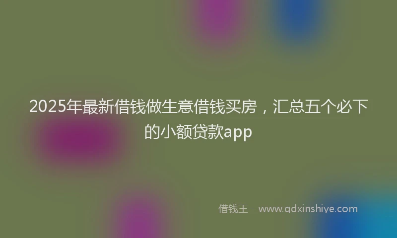 2025年最新借钱做生意借钱买房，汇总五个必下的小额贷款app