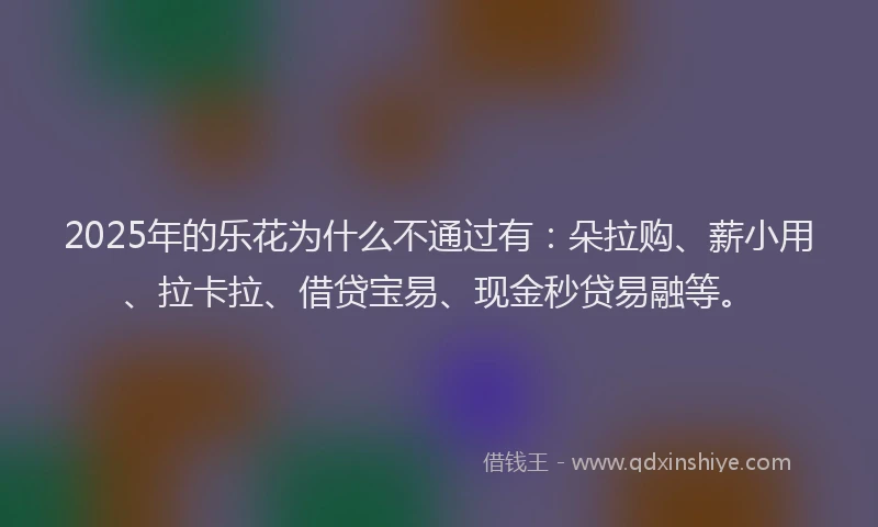 2025年的乐花为什么不通过有：朵拉购、薪小用、拉卡拉、借贷宝易、现金秒贷易融等。