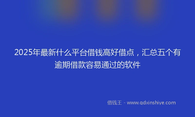 2025年最新什么平台借钱高好借点，汇总五个有逾期借款容易通过的软件