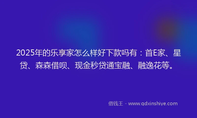 2025年的乐享家怎么样好下款吗有：首E家、星贷、森森借呗、现金秒贷通宝融、融逸花等。