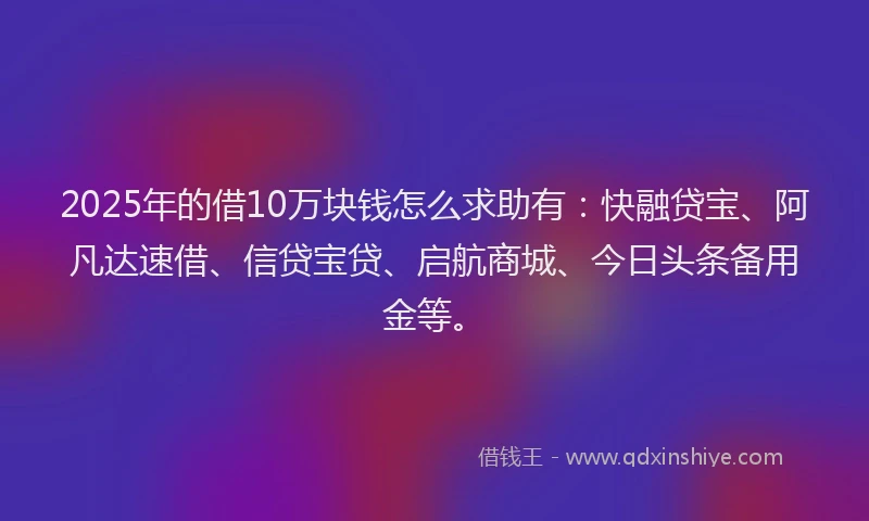 2025年的借10万块钱怎么求助有：快融贷宝、阿凡达速借、信贷宝贷、启航商城、今日头条备用金等。