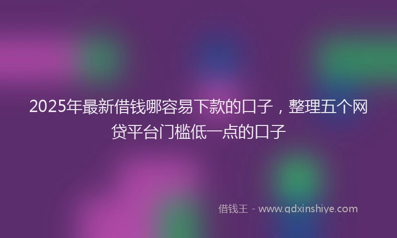 2025年最新借钱哪容易下款的口子，整理五个网贷平台门槛低一点的口子