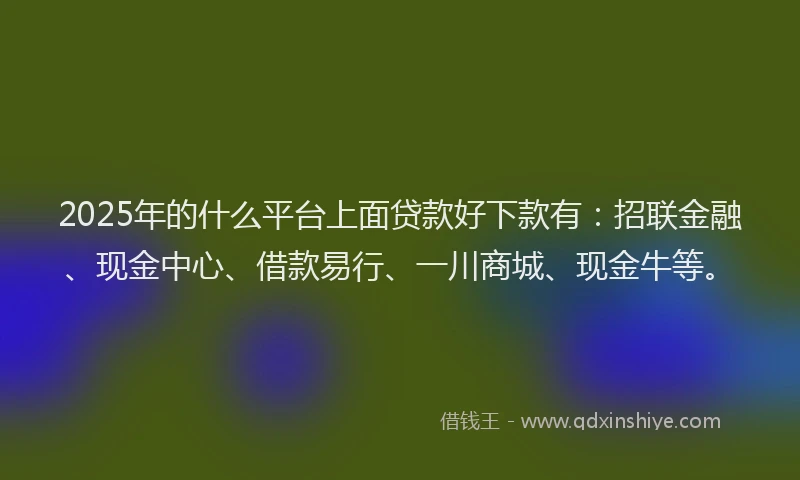 2025年的什么平台上面贷款好下款有：招联金融、现金中心、借款易行、一川商城、现金牛等。