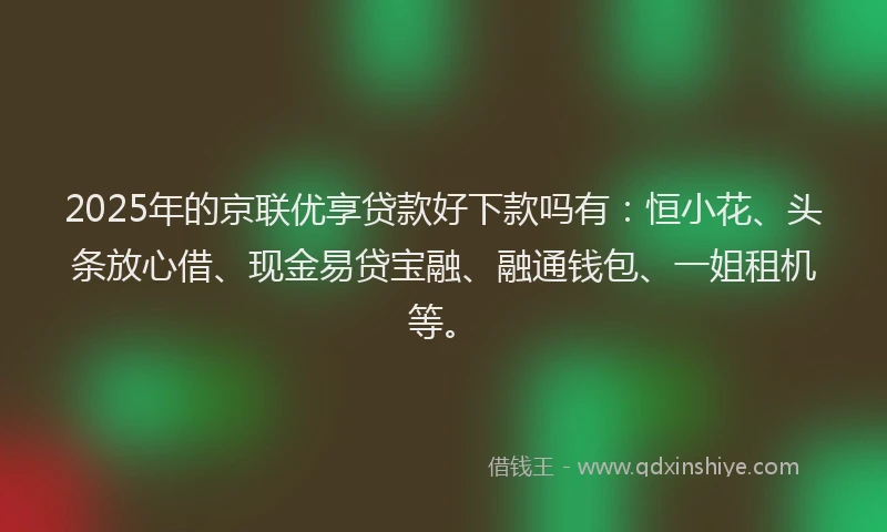 2025年的京联优享贷款好下款吗有：恒小花、头条放心借、现金易贷宝融、融通钱包、一姐租机等。