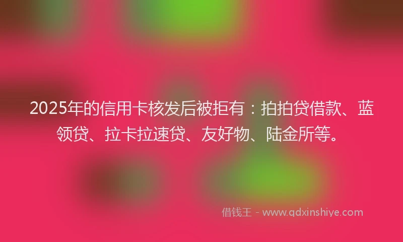 2025年的信用卡核发后被拒有：拍拍贷借款、蓝领贷、拉卡拉速贷、友好物、陆金所等。