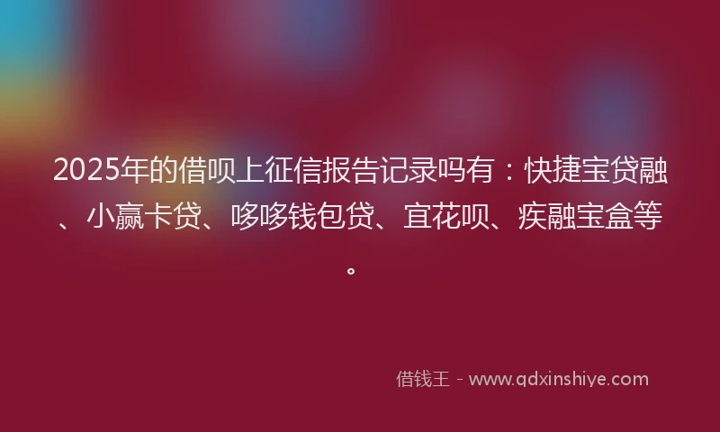 2025年的借呗上征信报告记录吗有：快捷宝贷融、小赢卡贷、哆哆钱包贷、宜花呗、疾融宝盒等。