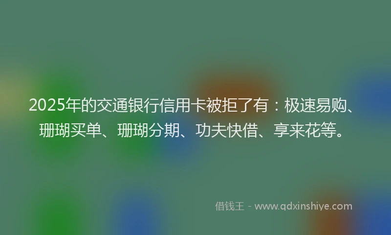 2025年的交通银行信用卡被拒了有：极速易购、珊瑚买单、珊瑚分期、功夫快借、享来花等。