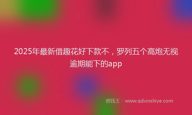 2025年最新借趣花好下款不，罗列五个高炮无视逾期能下的app