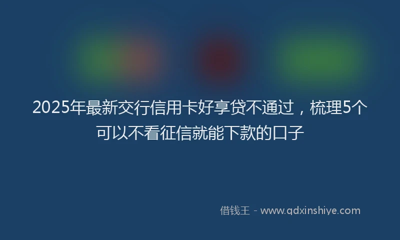2025年最新交行信用卡好享贷不通过，梳理5个可以不看征信就能下款的口子