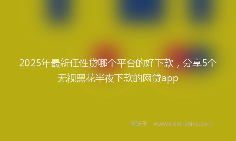 2025年最新任性贷哪个平台的好下款，分享5个无视黑花半夜下款的网贷app