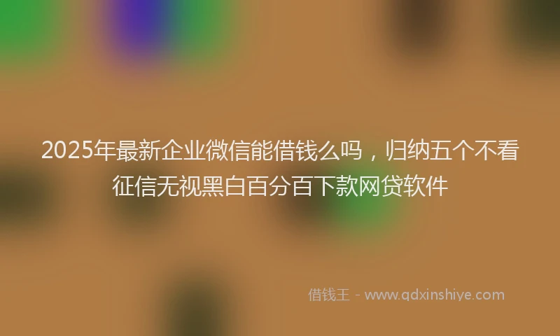 2025年最新企业微信能借钱么吗，归纳五个不看征信无视黑白百分百下款网贷软件