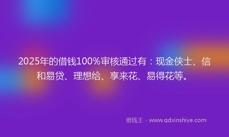 2025年的借钱100%审核通过有：现金侠士、信和易贷、理想给、享来花、易得花等。