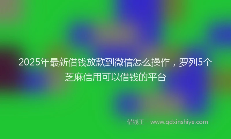 2025年最新借钱放款到微信怎么操作，罗列5个芝麻信用可以借钱的平台