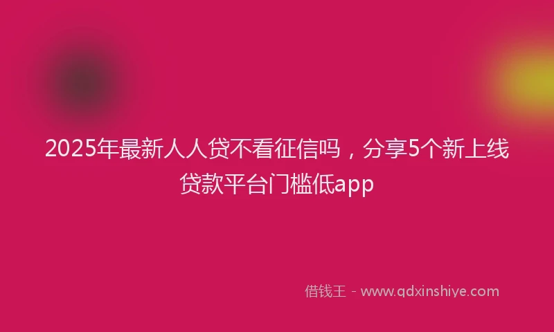 2025年最新人人贷不看征信吗，分享5个新上线贷款平台门槛低app