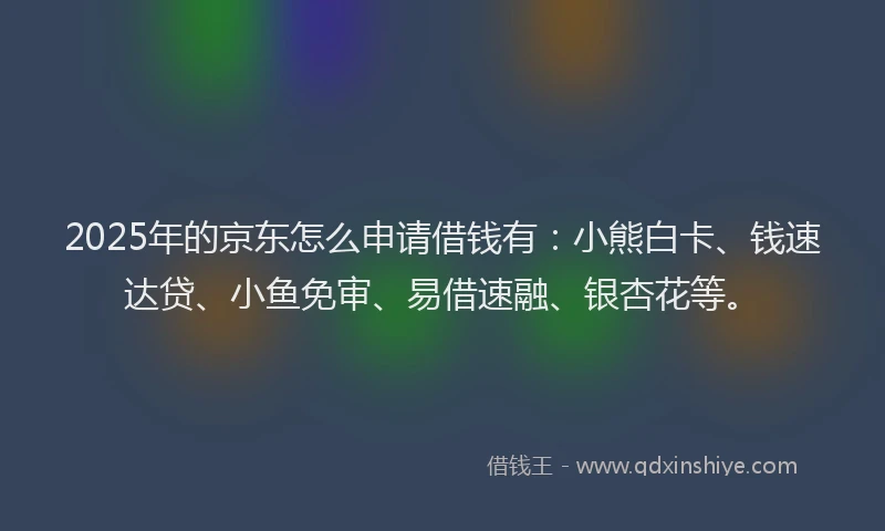2025年的京东怎么申请借钱有：小熊白卡、钱速达贷、小鱼免审、易借速融、银杏花等。