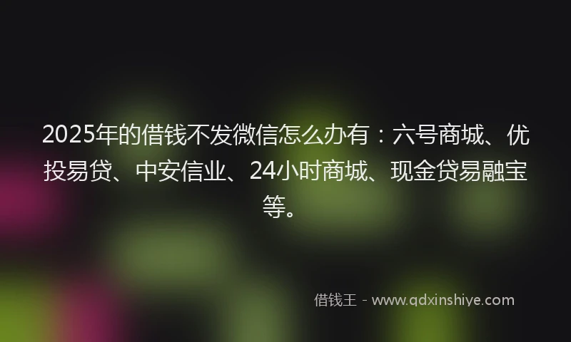 2025年的借钱不发微信怎么办有：六号商城、优投易贷、中安信业、24小时商城、现金贷易融宝等。