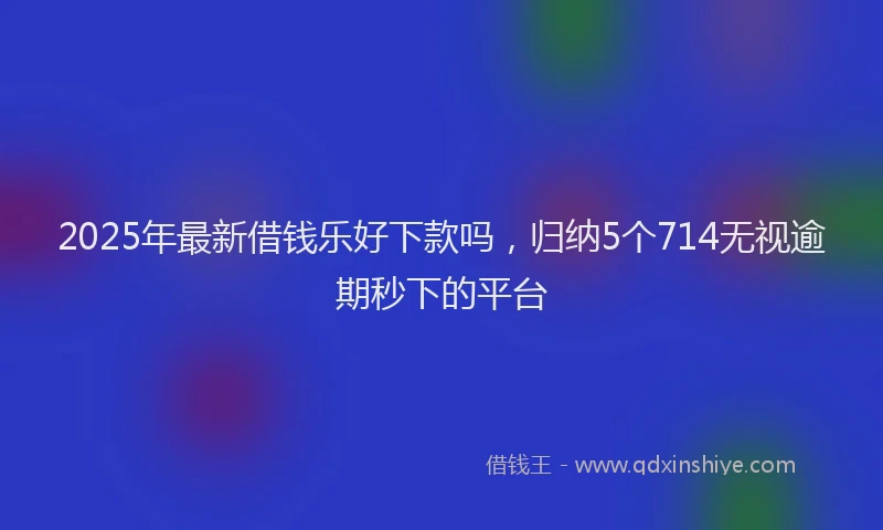 2025年最新借钱乐好下款吗，归纳5个714无视逾期秒下的平台