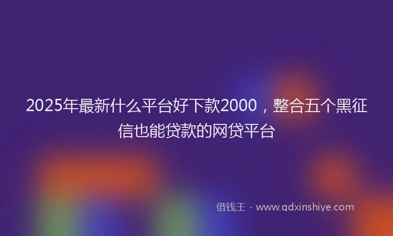 2025年最新什么平台好下款2000，整合五个黑征信也能贷款的网贷平台