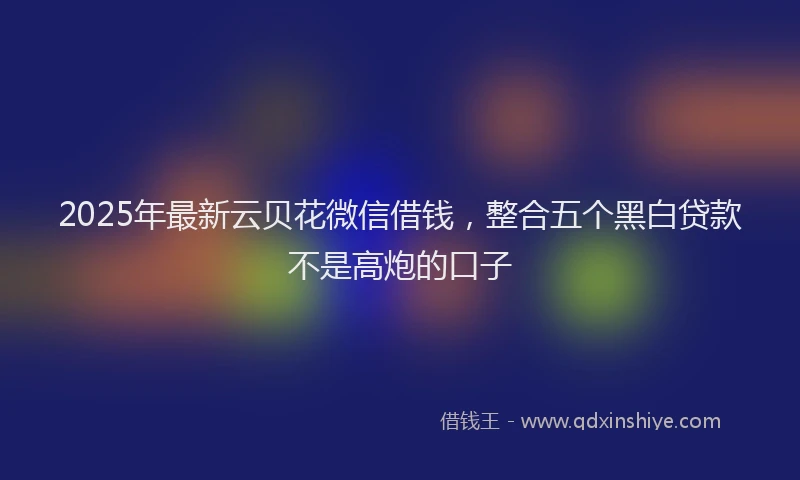 2025年最新云贝花微信借钱，整合五个黑白贷款不是高炮的口子