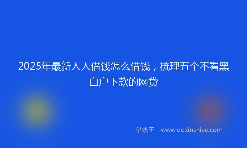 2025年最新人人借钱怎么借钱，梳理五个不看黑白户下款的网贷