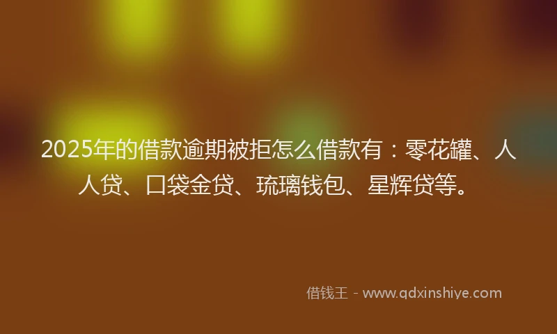 2025年的借款逾期被拒怎么借款有：零花罐、人人贷、口袋金贷、琉璃钱包、星辉贷等。