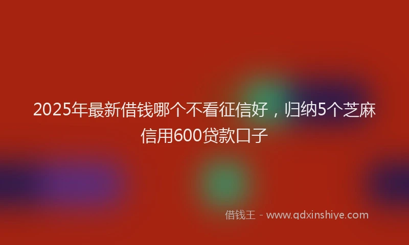 2025年最新借钱哪个不看征信好，归纳5个芝麻信用600贷款口子