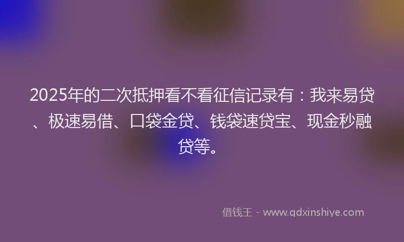 2025年的二次抵押看不看征信记录有：我来易贷、极速易借、口袋金贷、钱袋速贷宝、现金秒融贷等。