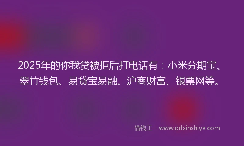 2025年的你我贷被拒后打电话有：小米分期宝、翠竹钱包、易贷宝易融、沪商财富、银票网等。